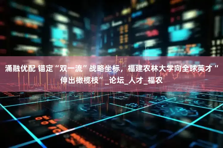 涌融优配 锚定“双一流”战略坐标，福建农林大学向全球英才“伸出橄榄枝”_论坛_人才_福农