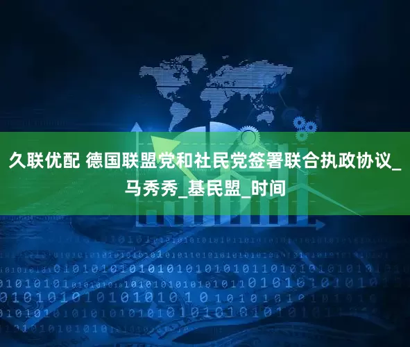 久联优配 德国联盟党和社民党签署联合执政协议_马秀秀_基民盟_时间