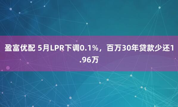 盈富优配 5月LPR下调0.1%，百万30年贷款少还1.96万
