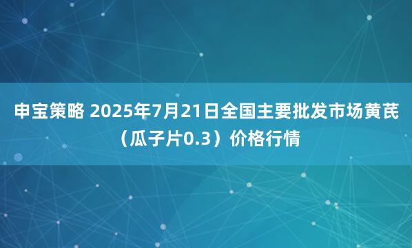 申宝策略 2025年7月21日全国主要批发市场黄芪（瓜子片0.3）价格行情