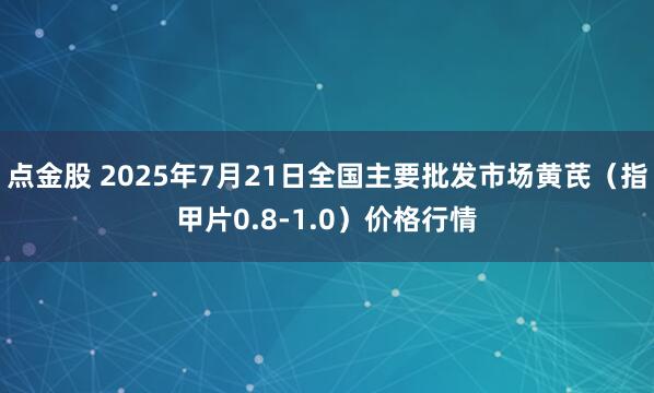 点金股 2025年7月21日全国主要批发市场黄芪（指甲片0.8-1.0）价格行情