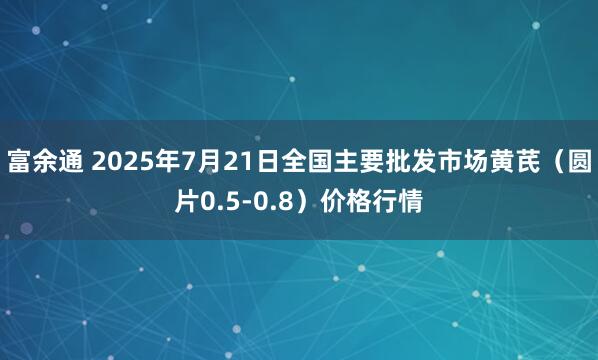 富余通 2025年7月21日全国主要批发市场黄芪（圆片0.5-0.8）价格行情