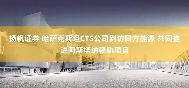 扬帆证券 哈萨克斯坦CTS公司到访同方能源 共同推进阿斯塔纳轻轨项目