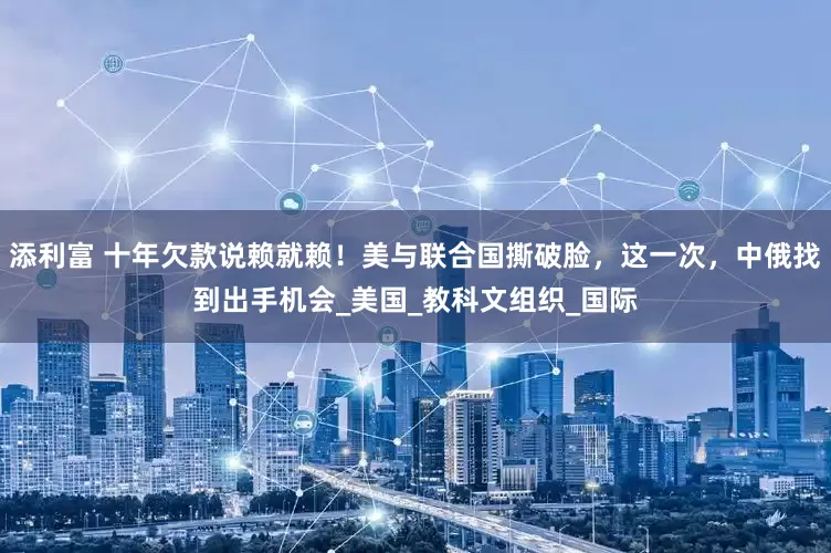 添利富 十年欠款说赖就赖！美与联合国撕破脸，这一次，中俄找到出手机会_美国_教科文组织_国际