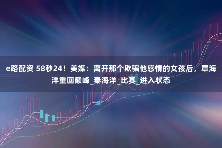 e路配资 58秒24！美媒：离开那个欺骗他感情的女孩后，覃海洋重回巅峰_秦海洋_比赛_进入状态