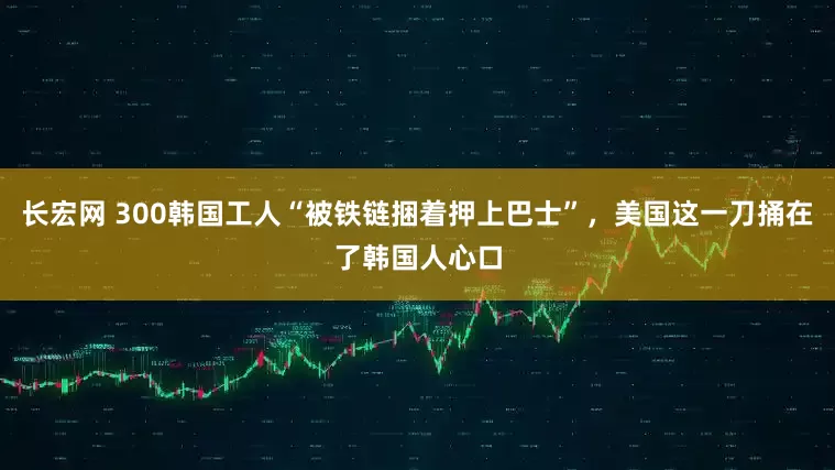 长宏网 300韩国工人“被铁链捆着押上巴士”，美国这一刀捅在了韩国人心口