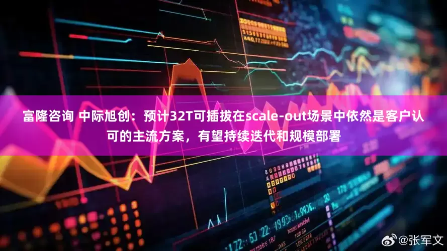 富隆咨询 中际旭创：预计32T可插拔在scale-out场景中依然是客户认可的主流方案，有望持续迭代和规模部署