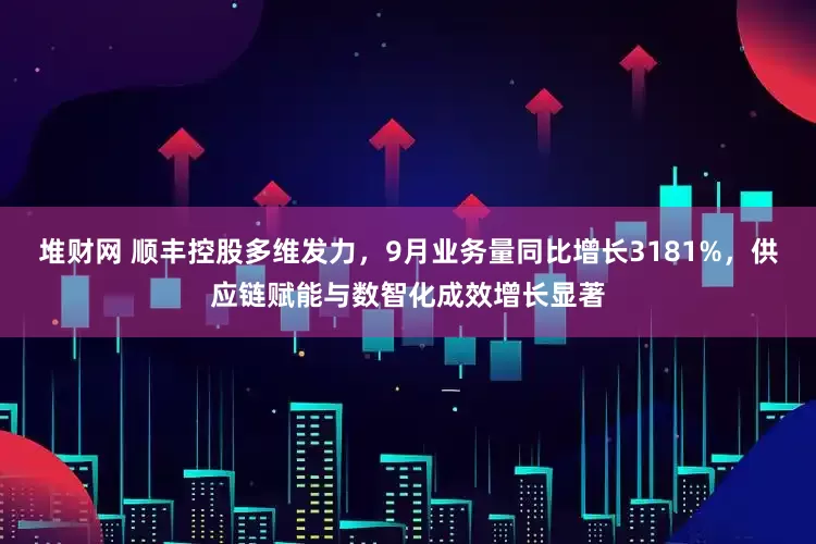 堆财网 顺丰控股多维发力，9月业务量同比增长3181%，供应链赋能与数智化成效增长显著