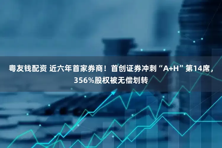 粤友钱配资 近六年首家券商！首创证券冲刺“A+H”第14席，356%股权被无偿划转
